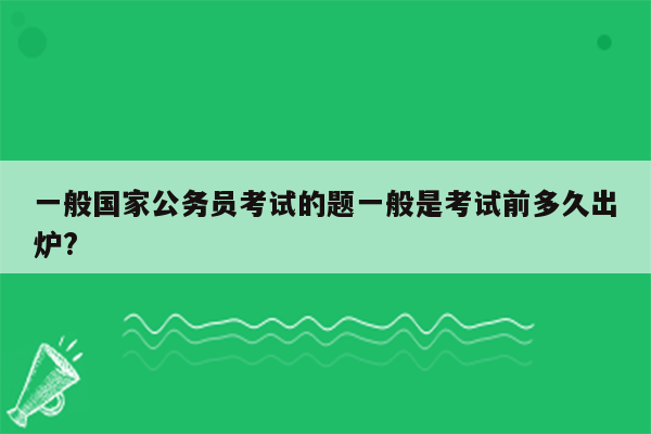 一般国家公务员考试的题一般是考试前多久出炉?