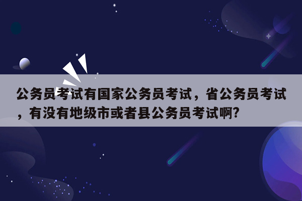 公务员考试有国家公务员考试，省公务员考试，有没有地级市或者县公务员考试啊?