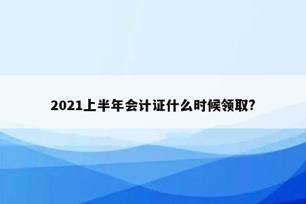 2021上半年会计证什么时候领取?