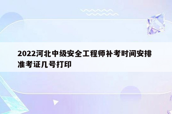 2022河北中级安全工程师补考时间安排 准考证几号打印