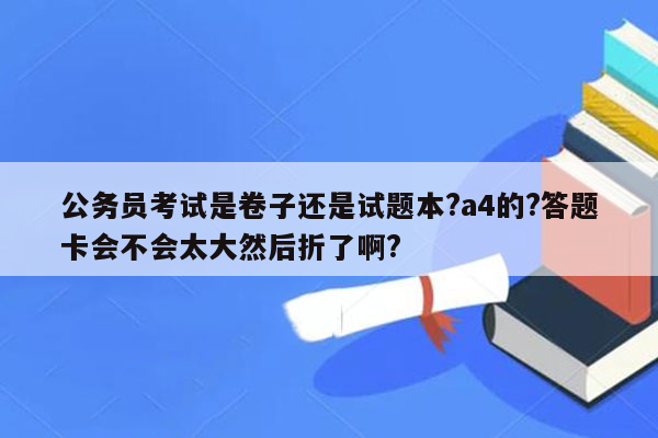 公务员考试是卷子还是试题本?a4的?答题卡会不会太大然后折了啊?