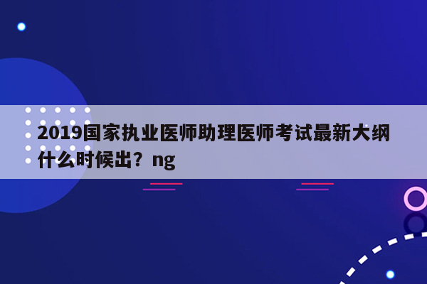 2019国家执业医师助理医师考试最新大纲什么时候出？ng