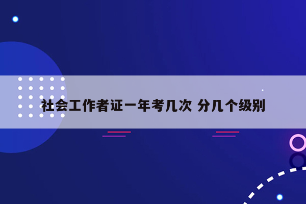 社会工作者证一年考几次 分几个级别