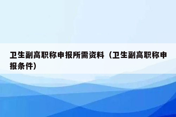 卫生副高职称申报所需资料（卫生副高职称申报条件）