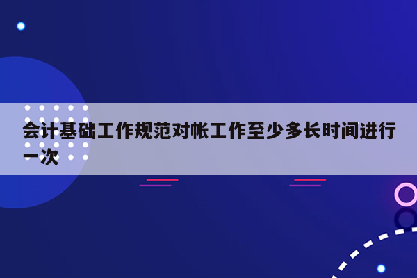 会计基础工作规范对帐工作至少多长时间进行一次