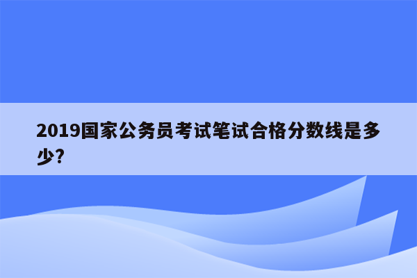 2019国家公务员考试笔试合格分数线是多少?