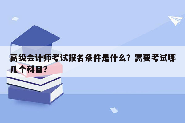 高级会计师考试报名条件是什么？需要考试哪几个科目？