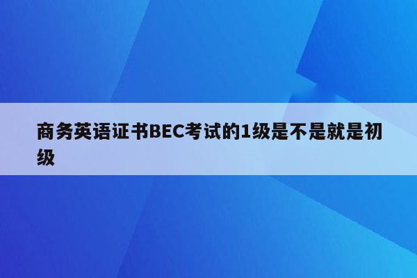 商务英语证书BEC考试的1级是不是就是初级