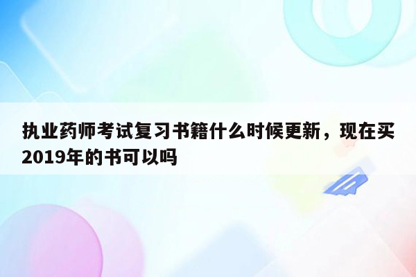 执业药师考试复习书籍什么时候更新，现在买2019年的书可以吗