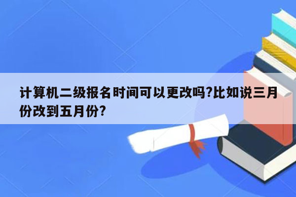 计算机二级报名时间可以更改吗?比如说三月份改到五月份?