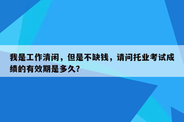 我是工作清闲，但是不缺钱，请问托业考试成绩的有效期是多久？