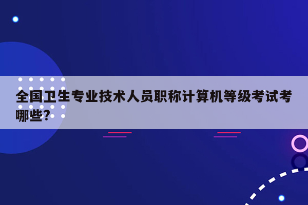 全国卫生专业技术人员职称计算机等级考试考哪些?