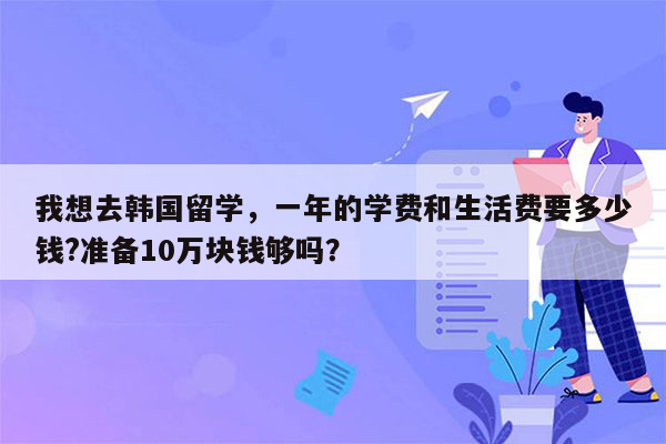 我想去韩国留学，一年的学费和生活费要多少钱?准备10万块钱够吗？