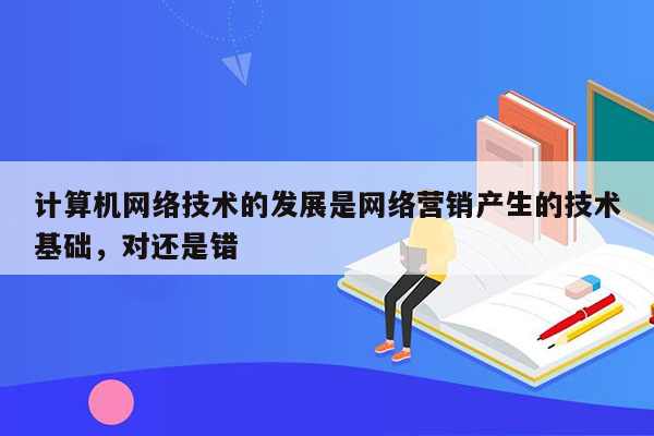 计算机网络技术的发展是网络营销产生的技术基础，对还是错