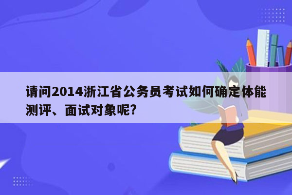 请问2014浙江省公务员考试如何确定体能测评、面试对象呢?