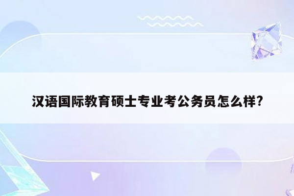 汉语国际教育硕士专业考公务员怎么样?