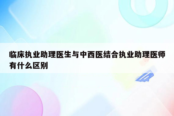 临床执业助理医生与中西医结合执业助理医师有什么区别