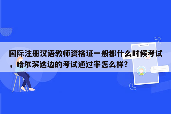 国际注册汉语教师资格证一般都什么时候考试，哈尔滨这边的考试通过率怎么样？