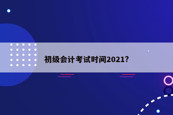 初级会计考试时间2021?