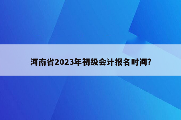 河南省2023年初级会计报名时间?