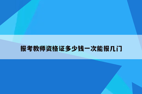 报考教师资格证多少钱一次能报几门