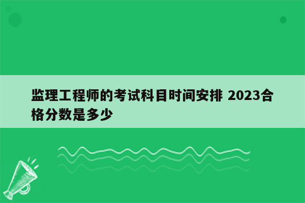 监理工程师的考试科目时间安排 2023合格分数是多少