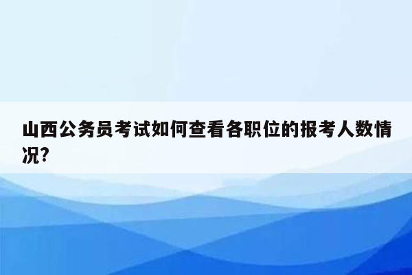 山西公务员考试如何查看各职位的报考人数情况?