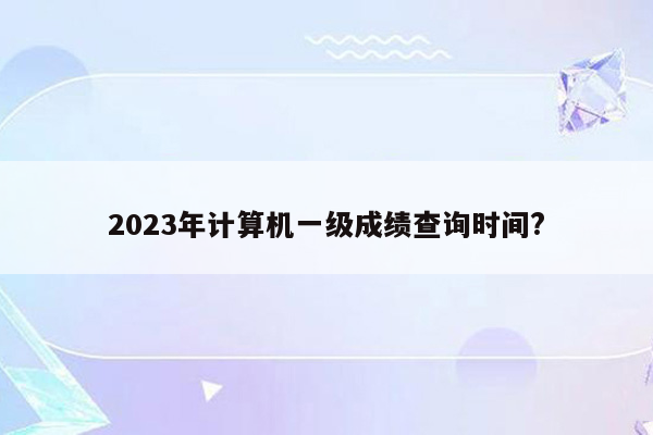 2023年计算机一级成绩查询时间?