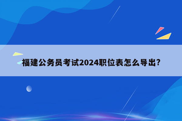 福建公务员考试2024职位表怎么导出?