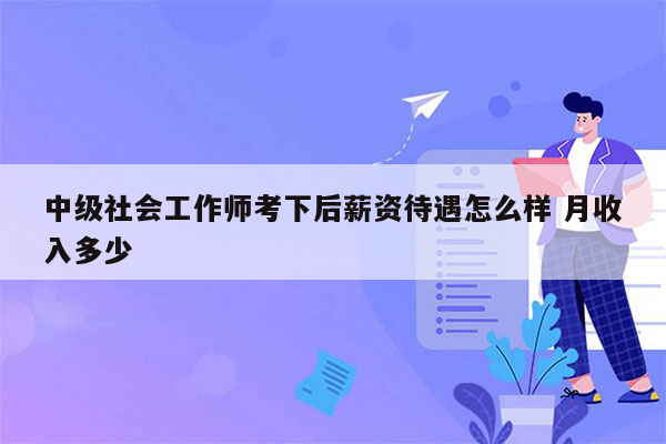 中级社会工作师考下后薪资待遇怎么样 月收入多少