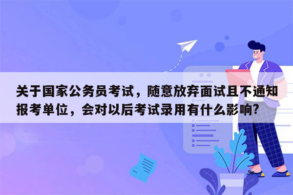 关于国家公务员考试，随意放弃面试且不通知报考单位，会对以后考试录用有什么影响?