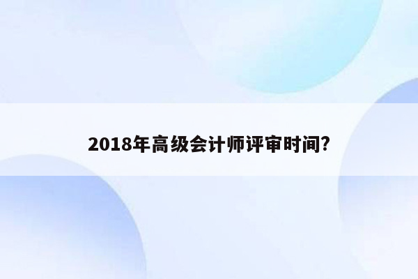 2018年高级会计师评审时间?