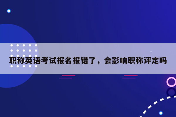 职称英语考试报名报错了，会影响职称评定吗