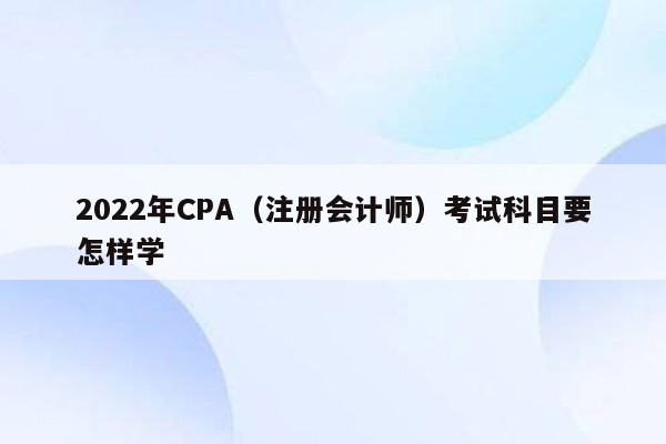 2022年CPA（注册会计师）考试科目要怎样学