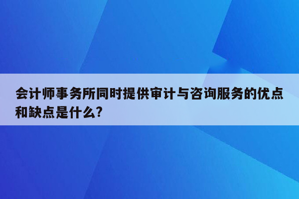 会计师事务所同时提供审计与咨询服务的优点和缺点是什么?