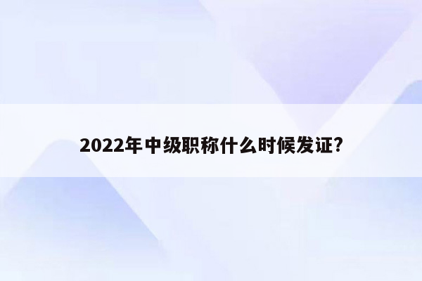 2022年中级职称什么时候发证?