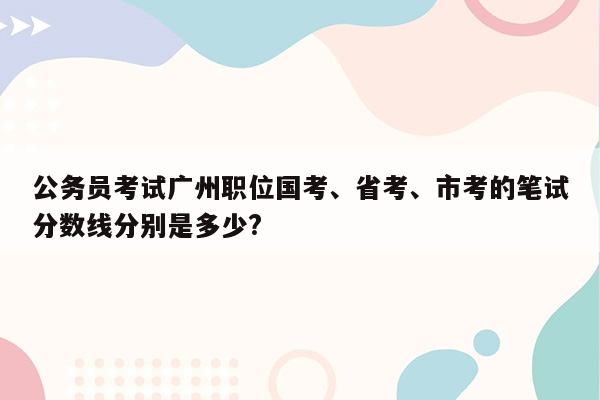 公务员考试广州职位国考、省考、市考的笔试分数线分别是多少?