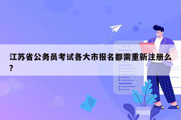 江苏省公务员考试各大市报名都需重新注册么?