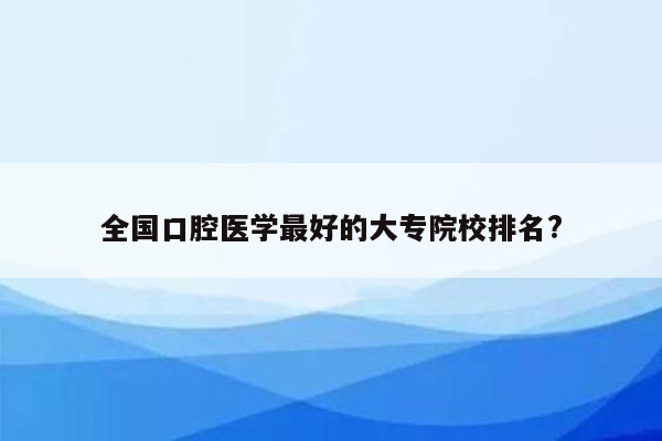 全国口腔医学最好的大专院校排名?