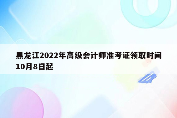 黑龙江2022年高级会计师准考证领取时间10月8日起