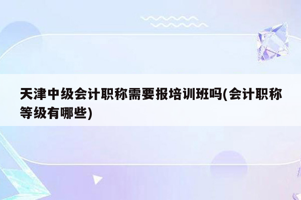 天津中级会计职称需要报培训班吗(会计职称等级有哪些)