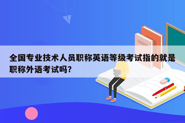 全国专业技术人员职称英语等级考试指的就是职称外语考试吗？