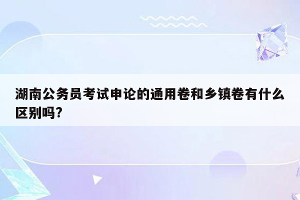 湖南公务员考试申论的通用卷和乡镇卷有什么区别吗?