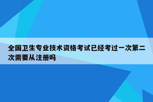 全国卫生专业技术资格考试已经考过一次第二次需要从注册吗