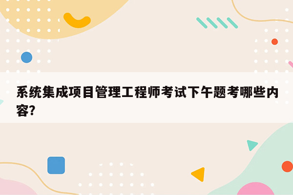 系统集成项目管理工程师考试下午题考哪些内容？