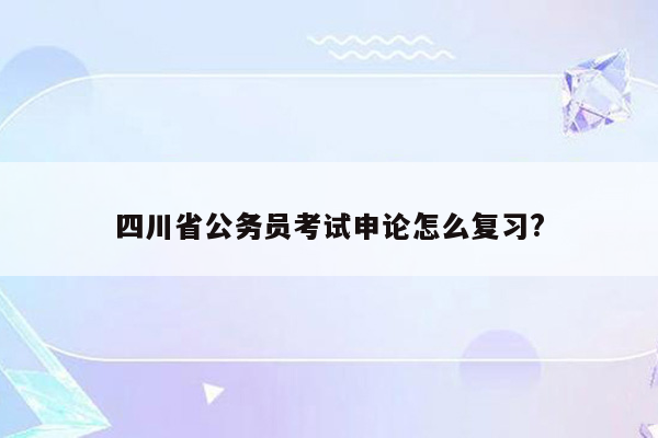 四川省公务员考试申论怎么复习?