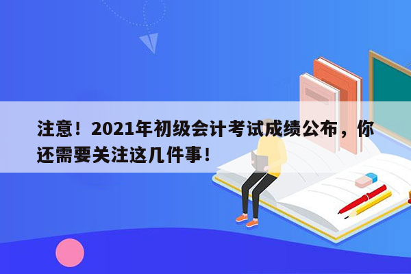 注意！2021年初级会计考试成绩公布，你还需要关注这几件事！