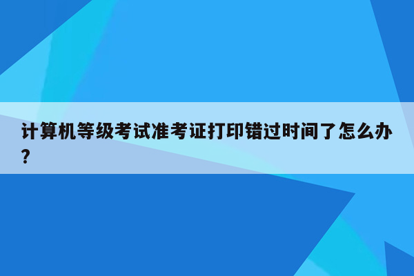 计算机等级考试准考证打印错过时间了怎么办?