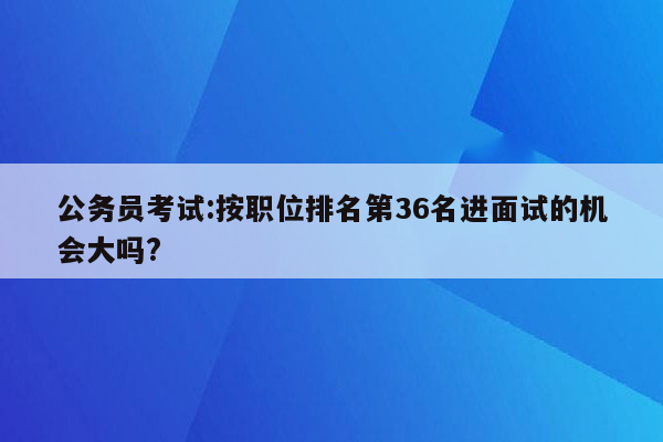 公务员考试:按职位排名第36名进面试的机会大吗?