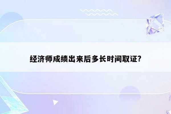 经济师成绩出来后多长时间取证?